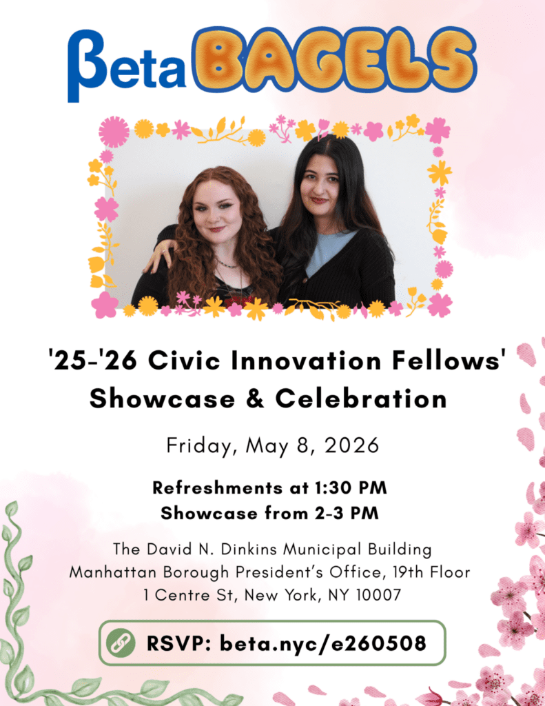 Flyer with a photo of two smiling Civic Innovation Fellows with long hair and black clothing.

Beta BAGELS
'25-'26 Civic Innovation Fellows'
Showcase & Celebration

Friday, May 8, 2026
Refreshments at 1:30 PM
Showcase from 2-3 PM

The David N. Dinkins Municipal Building
Manhattan Borough President's Office, 19th Floor. 1 Centre St, New York, NY 10007
RSVP: beta.nyc/e260508